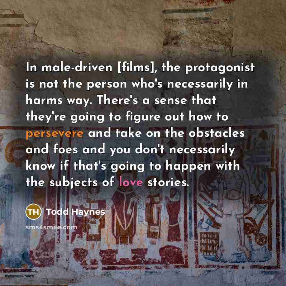 “In male-driven [films], the protagonist is not the person who's necessarily in harms way. There's a sense that they're going to figure out how to persevere and take on the obstacles and foes and you don't necessarily know if that's going to happen with the subjects of love stories.” quote by Todd Haynes