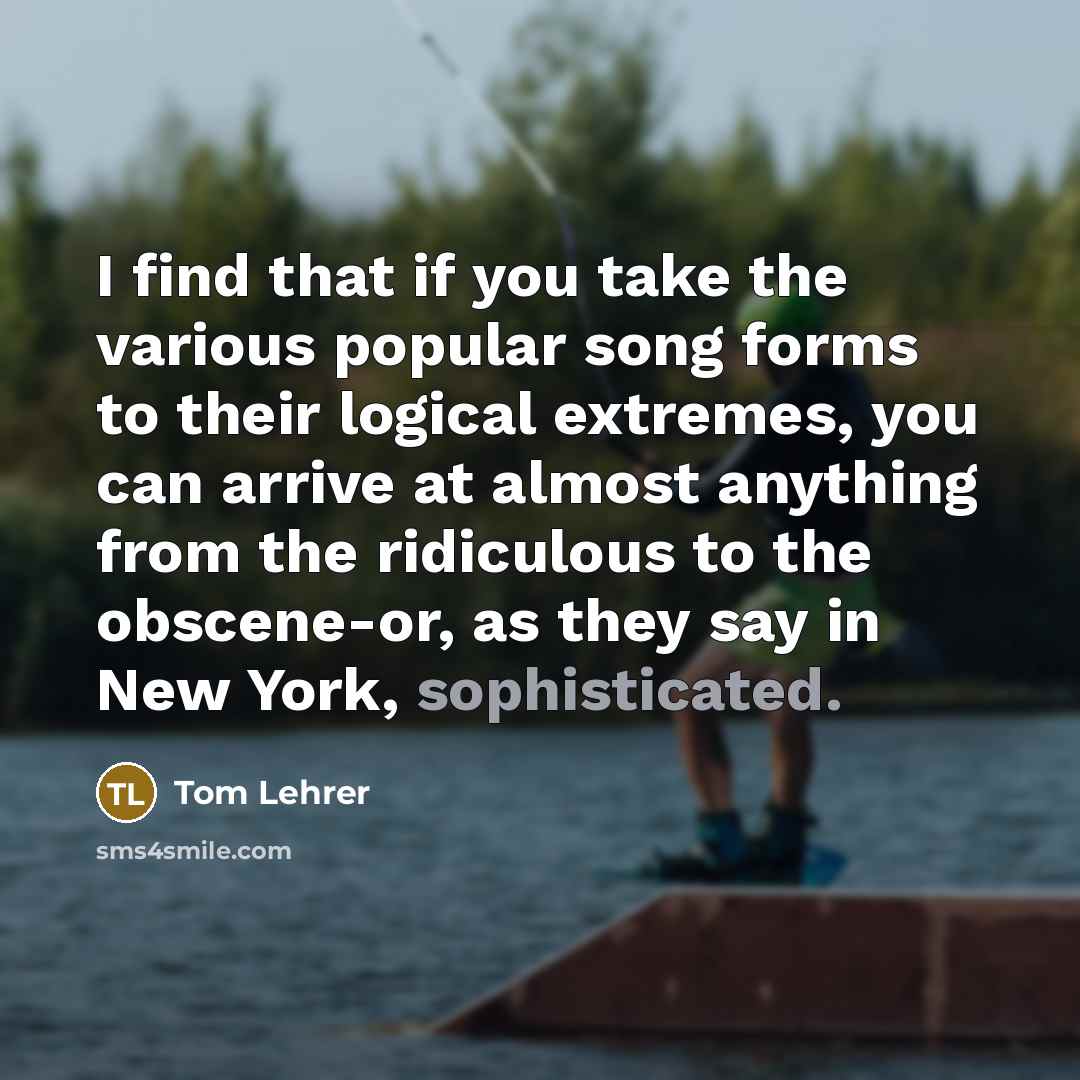 “I find that if you take the various popular song forms to their logical extremes, you can arrive at almost anything from the ridiculous to the obscene-or, as they say in New York, sophisticated.” quote by Tom Lehrer