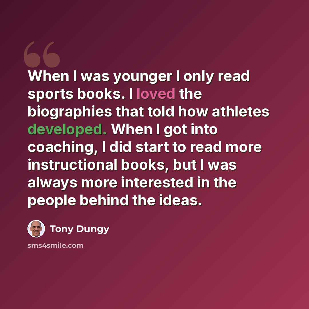 “When I was younger I only read sports books. I loved the biographies that told how athletes developed. When I got into coaching, I did start to read more instructional books, but I was always more interested in the people behind the ideas.” quote by Tony Dungy