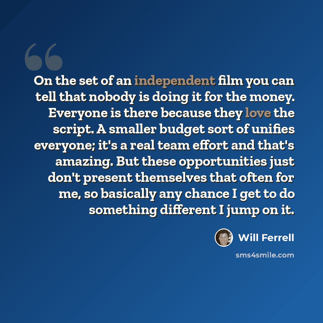 “On the set of an independent film you can tell that nobody is doing it for the money. Everyone is there because they love the script. A smaller budget sort of unifies everyone; it's a real team effort and that's amazing. But these opportunities just don't present themselves that often for me, so…” quote by Will Ferrell