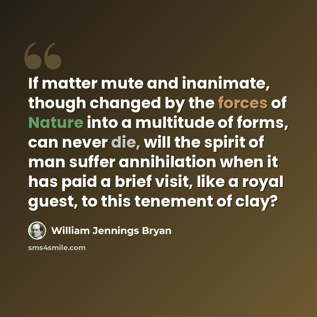“If matter mute and inanimate, though changed by the forces of Nature into a multitude of forms, can never die, will the spirit of man suffer annihilation when it has paid a brief visit, like a royal guest, to this tenement of clay?” quote by William Jennings Bryan