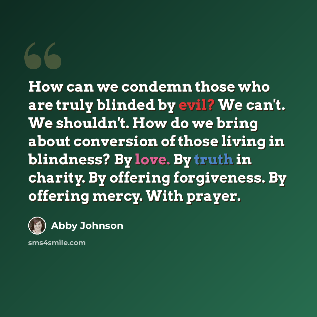 “How can we condemn those who are truly blinded by evil? We can't. We shouldn't. How do we bring about conversion of those living in blindness? By love. By truth in charity. By offering forgiveness. By offering mercy. With prayer.” quote by Abby Johnson