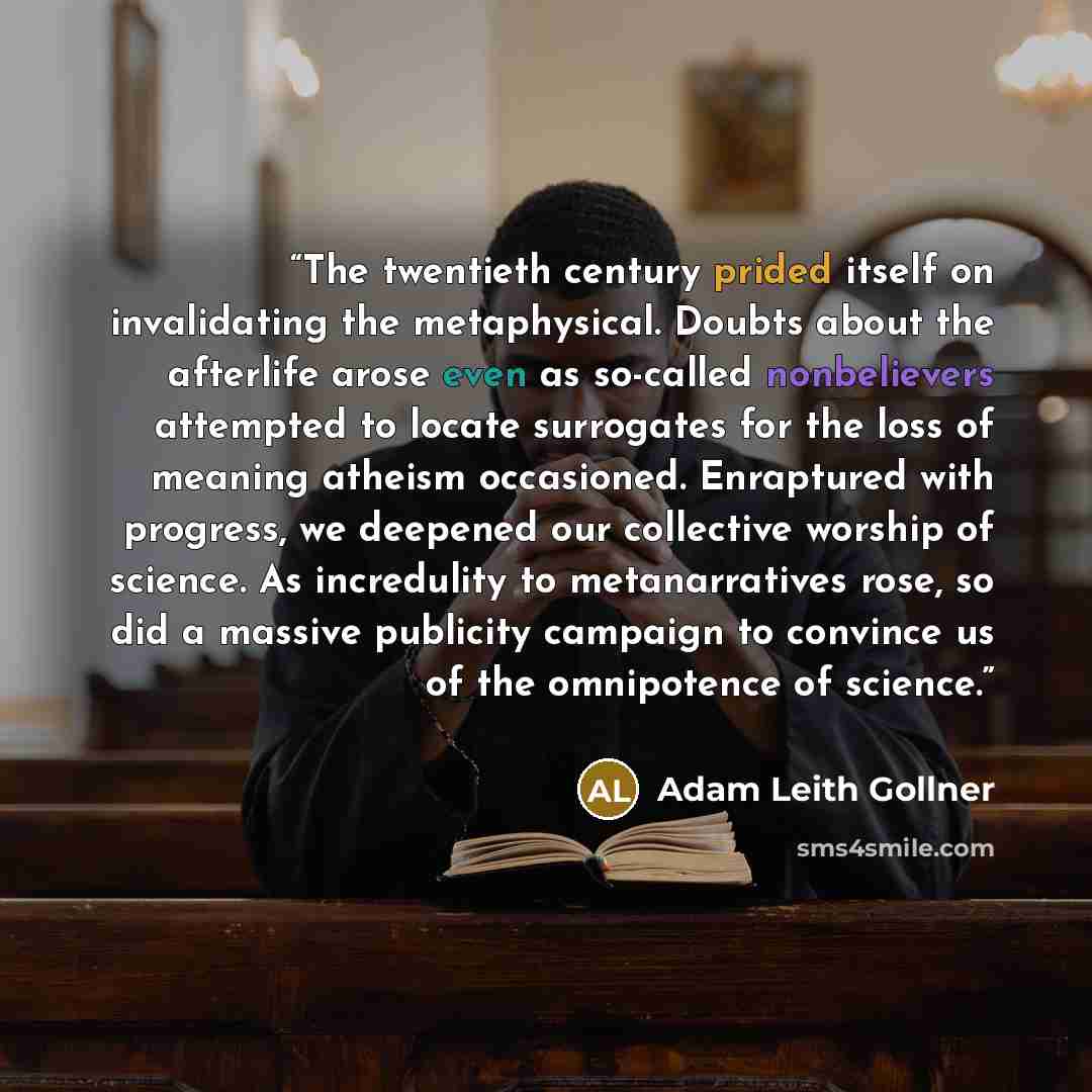 “The twentieth century prided itself on invalidating the metaphysical. Doubts about the afterlife arose even as so-called nonbelievers attempted to locate surrogates for the loss of meaning atheism occasioned. Enraptured with progress, we deepened our collective worship of science. As incredulity…” quote by Adam Leith Gollner