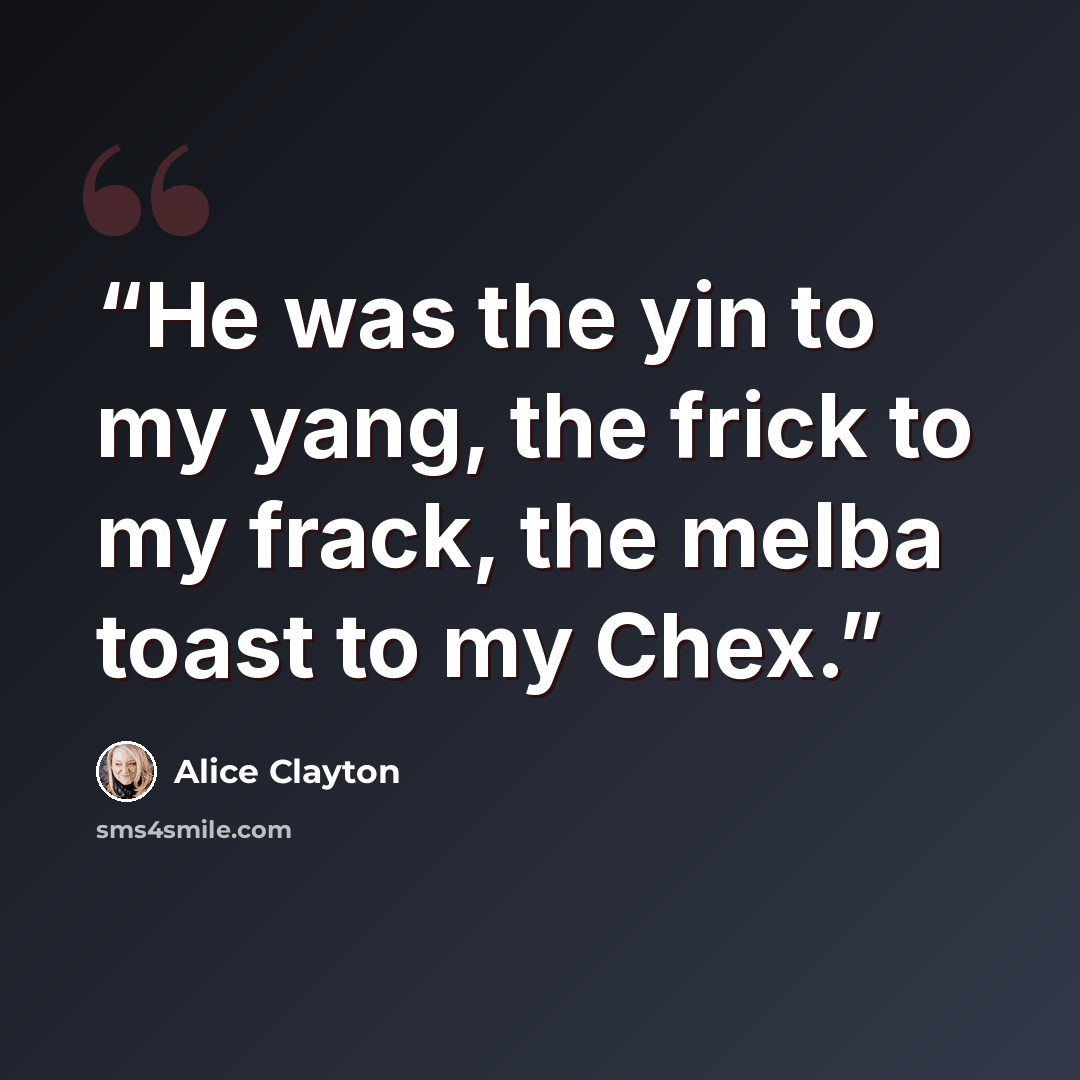 “He was the yin to my yang, the frick to my frack, the melba toast to my Chex.” quote by Alice Clayton