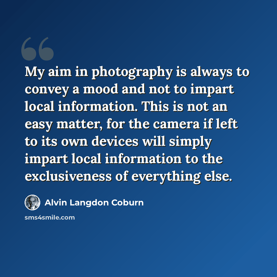 “My aim in photography is always to convey a mood and not to impart local information. This is not an easy matter, for the camera if left to its own devices will simply impart local information to the exclusiveness of everything else.” quote by Alvin Langdon Coburn