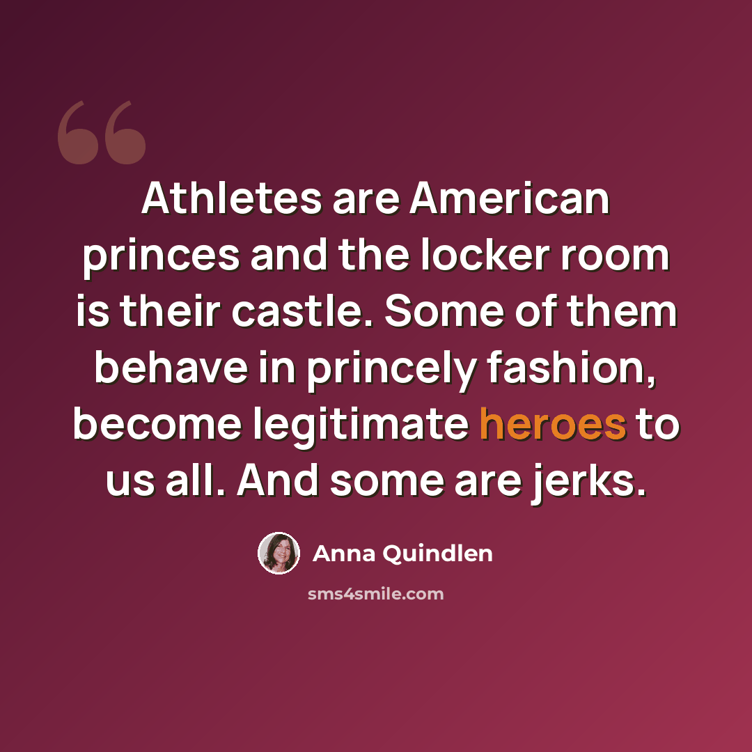 “Athletes are American princes and the locker room is their castle. Some of them behave in princely fashion, become legitimate heroes to us all. And some are jerks.” quote by Anna Quindlen
