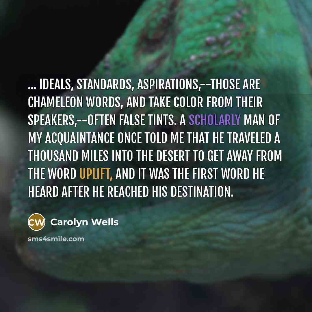 “... ideals, standards, aspirations,--those are chameleon words, and take color from their speakers,--often false tints. A scholarly man of my acquaintance once told me that he traveled a thousand miles into the desert to get away from the word uplift, and it was the first word he heard after he…” quote by Carolyn Wells