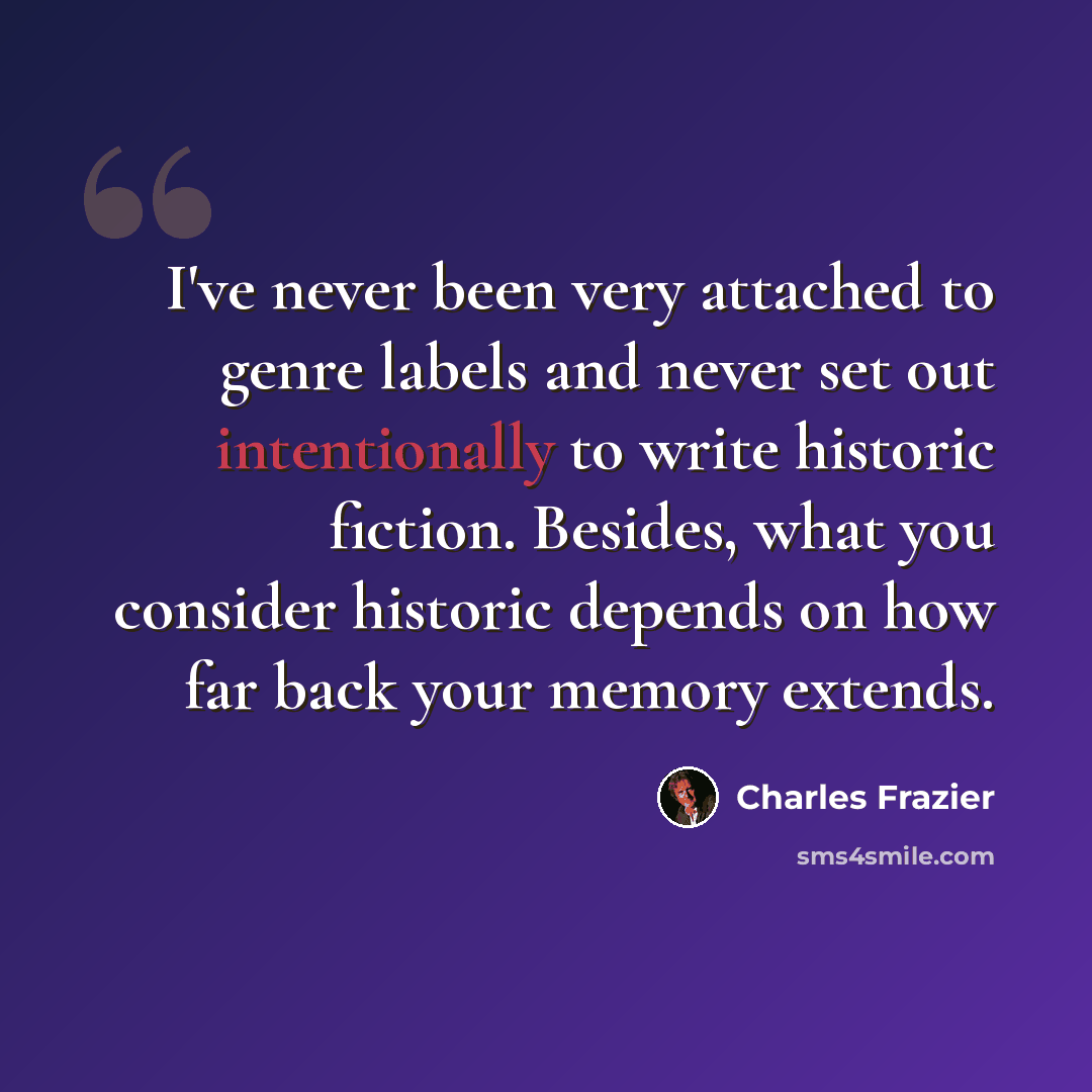 “I've never been very attached to genre labels and never set out intentionally to write historic fiction. Besides, what you consider historic depends on how far back your memory extends.” quote by Charles Frazier