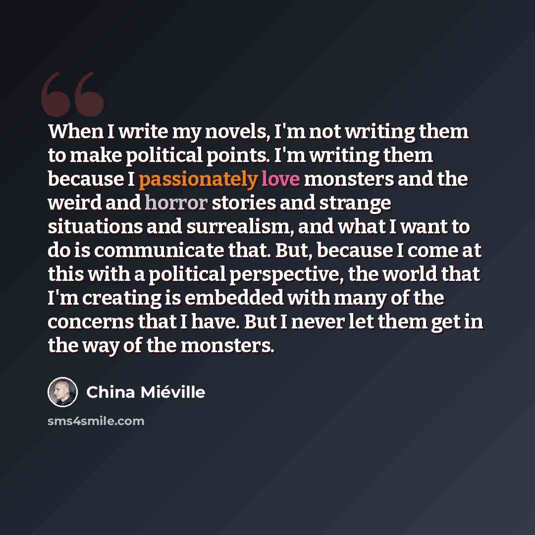 “When I write my novels, I'm not writing them to make political points. I'm writing them because I passionately love monsters and the weird and horror stories and strange situations and surrealism, and what I want to do is communicate that. But, because I come at this with a political perspective…” quote by China Mieville