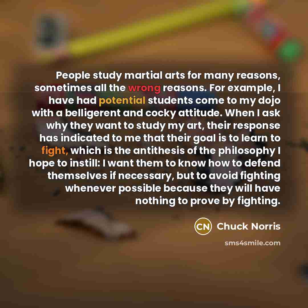 “People study martial arts for many reasons, sometimes all the wrong reasons. For example, I have had potential students come to my dojo with a belligerent and cocky attitude. When I ask why they want to study my art, their response has indicated to me that their goal is to learn to fight, which is…” quote by Chuck Norris