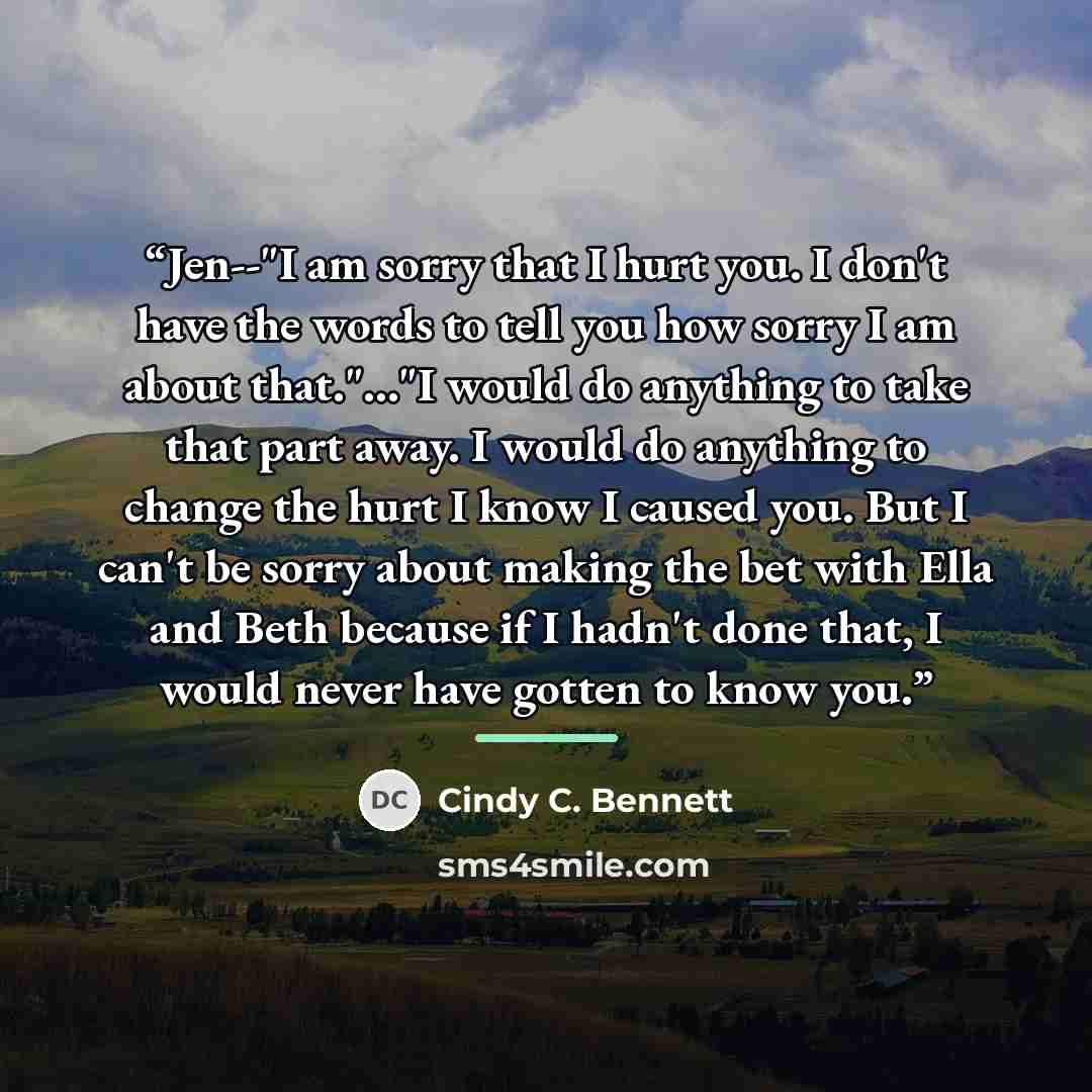 “Jen--"I am sorry that I hurt you. I don't have the words to tell you how sorry I am about that."..."I would do anything to take that part away. I would do anything to change the hurt I know I caused you. But I can't be sorry about making the bet with Ella and Beth because if I hadn't done that, I…” quote by Cindy C. Bennett