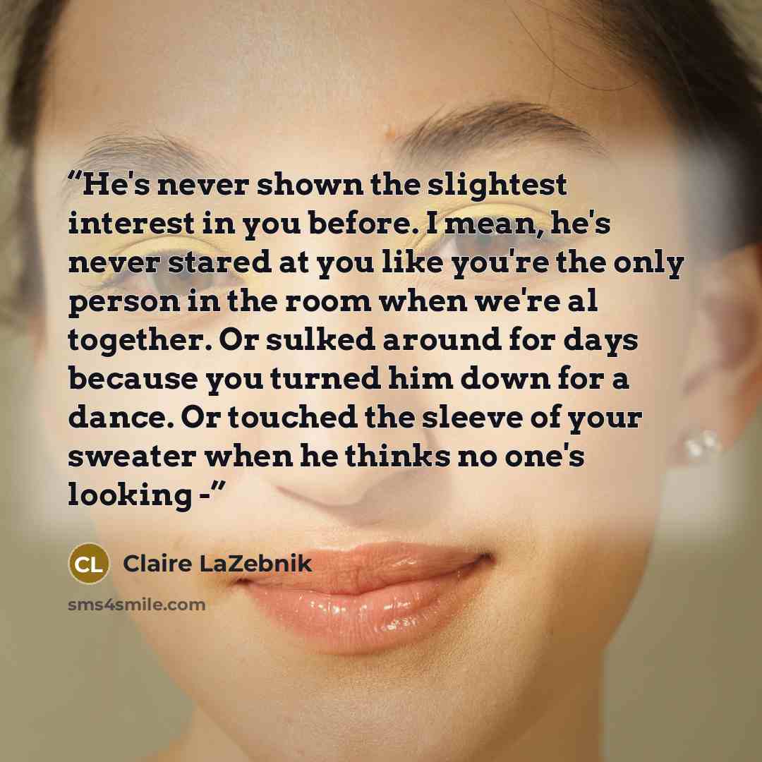 “He's never shown the slightest interest in you before. I mean, he's never stared at you like you're the only person in the room when we're al together. Or sulked around for days because you turned him down for a dance. Or touched the sleeve of your sweater when he thinks no one's looking -” quote by Claire LaZebnik