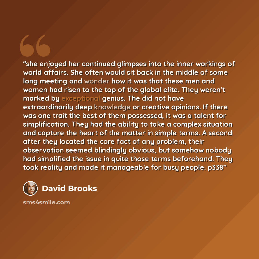 “she enjoyed her continued glimpses into the inner workings of world affairs. She often would sit back in the middle of some long meeting and wonder how it was that these men and women had risen to the top of the global elite. They weren't marked by exceptional genius. The did not have…” quote by David Brooks