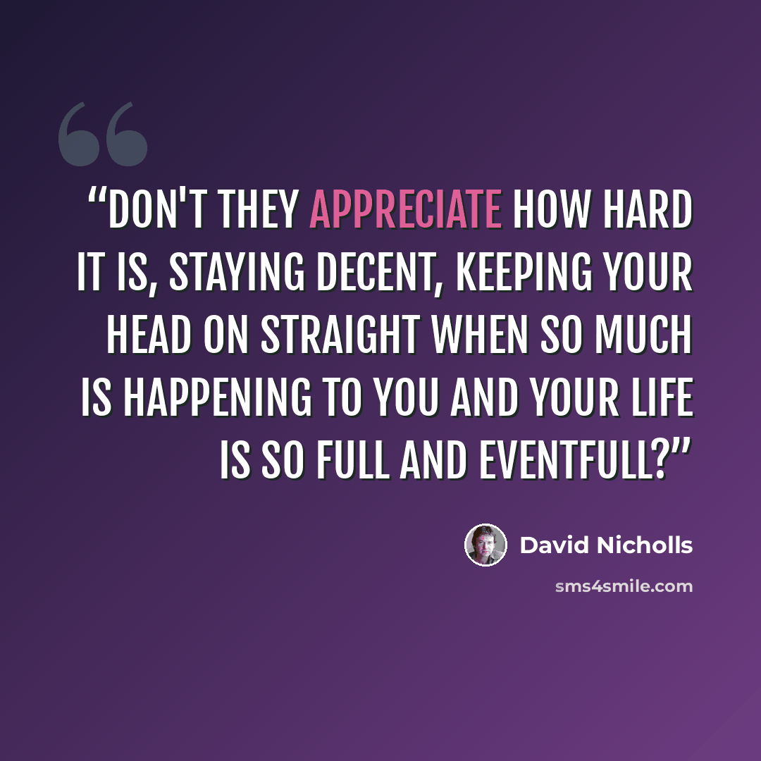 “Don't they appreciate how hard it is, staying decent, keeping your head on straight when so much is happening to you and your life is so full and eventfull?” quote by David Nicholls