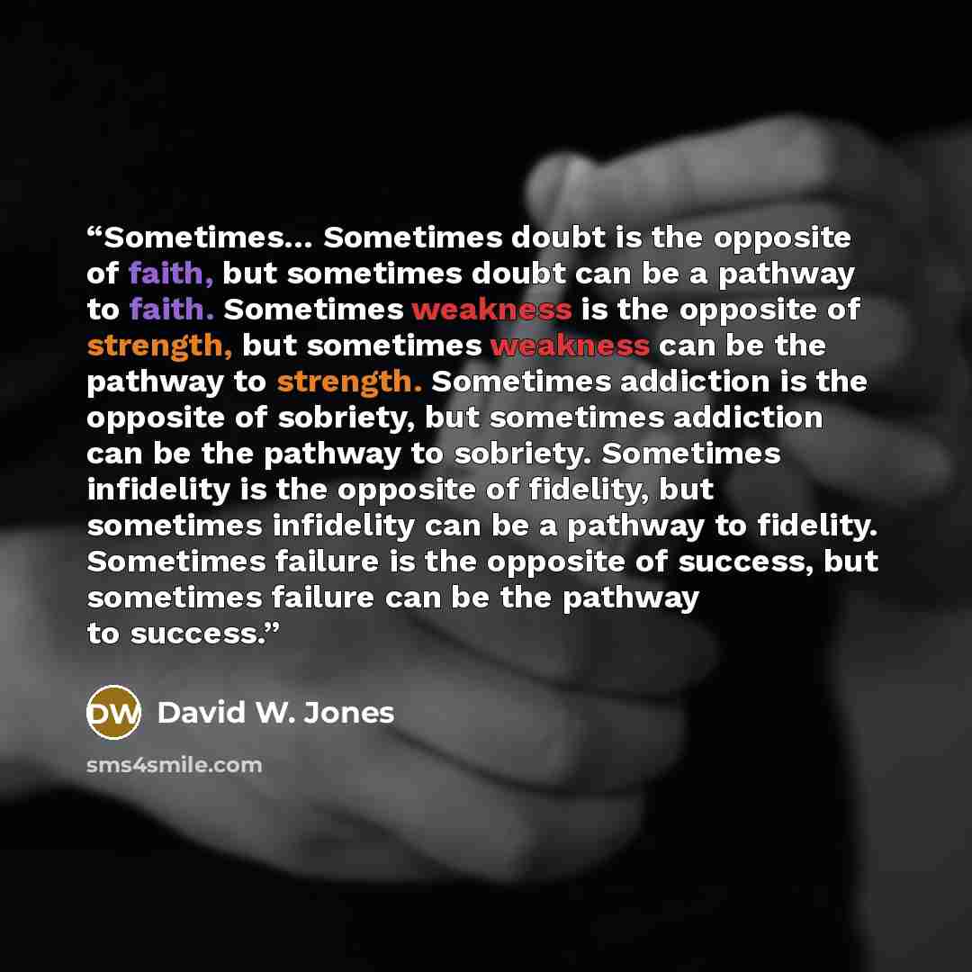 “Sometimes… Sometimes doubt is the opposite of faith, but sometimes doubt can be a pathway to faith. Sometimes weakness is the opposite of strength, but sometimes weakness can be the pathway to strength. Sometimes addiction is the opposite of sobriety, but sometimes addiction can be the pathway to…” quote by David W. Jones