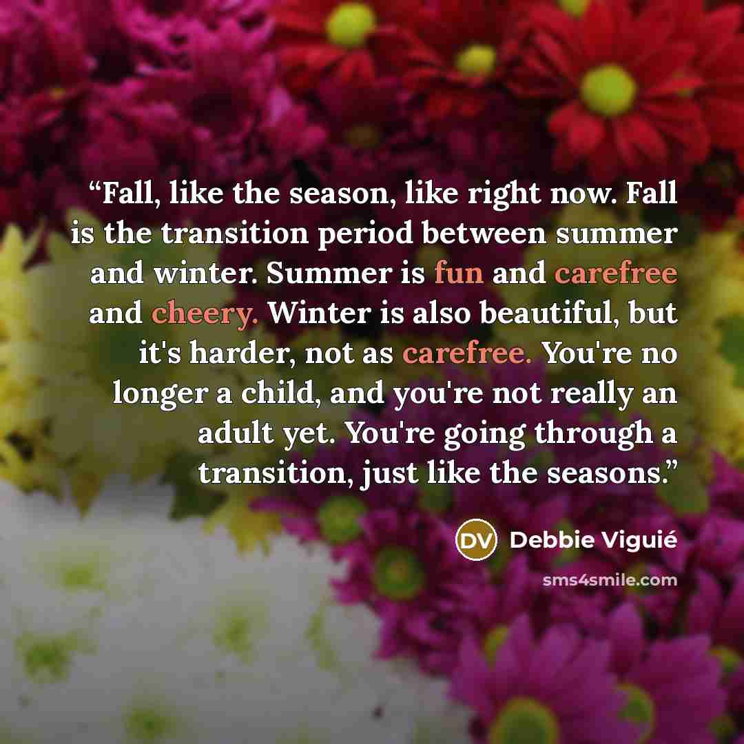 “Fall, like the season, like right now. Fall is the transition period between summer and winter. Summer is fun and carefree and cheery. Winter is also beautiful, but it's harder, not as carefree. You're no longer a child, and you're not really an adult yet. You're going through a transition, just…” quote by Debbie Viguié