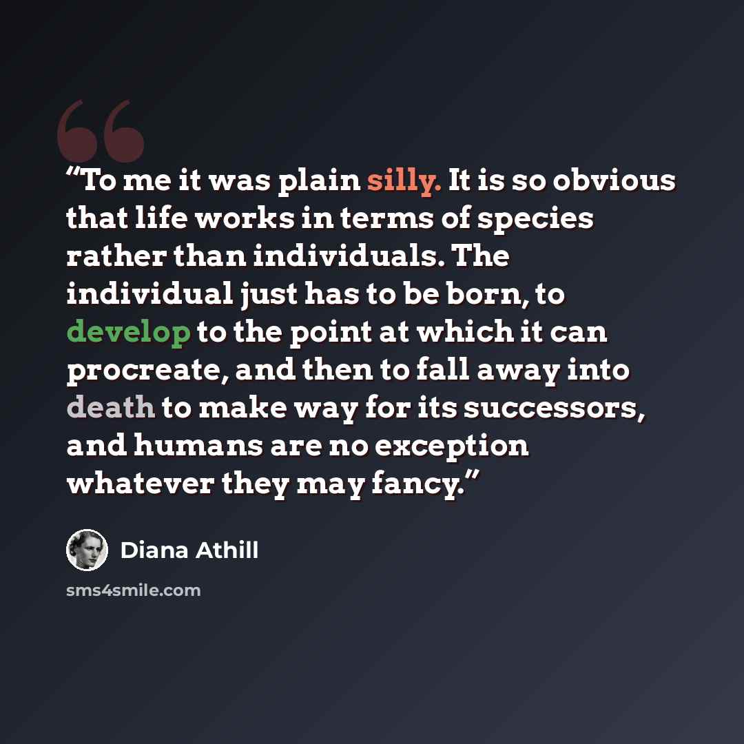 “To me it was plain silly. It is so obvious that life works in terms of species rather than individuals. The individual just has to be born, to develop to the point at which it can procreate, and then to fall away into death to make way for its successors, and humans are no exception whatever they…” quote by Diana Athill