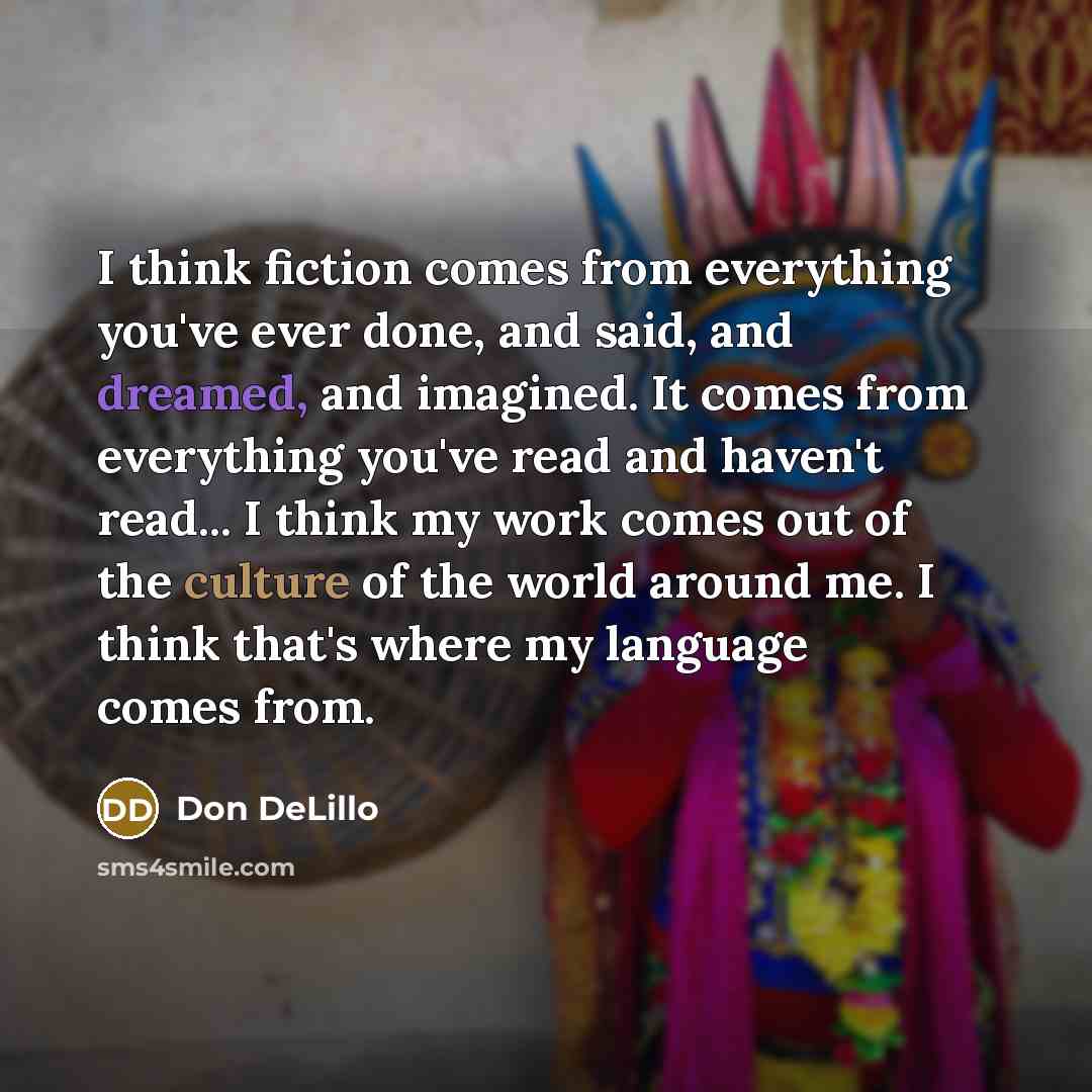 “I think fiction comes from everything you've ever done, and said, and dreamed, and imagined. It comes from everything you've read and haven't read... I think my work comes out of the culture of the world around me. I think that's where my language comes from.” quote by Don DeLillo