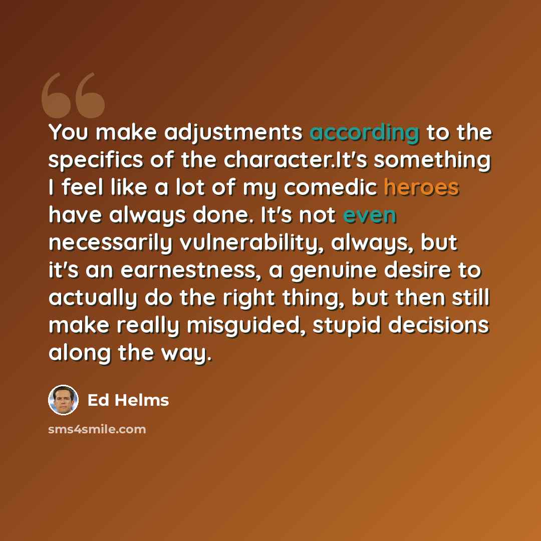 “You make adjustments according to the specifics of the character.It's something I feel like a lot of my comedic heroes have always done. It's not even necessarily vulnerability, always, but it's an earnestness, a genuine desire to actually do the right thing, but then still make really misguided…” quote by Ed Helms