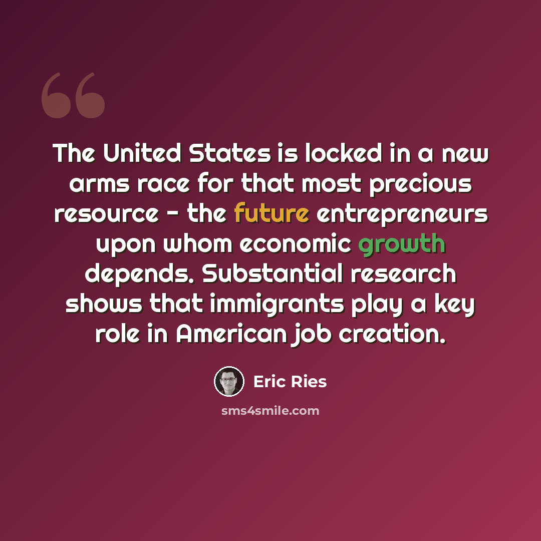 “The United States is locked in a new arms race for that most precious resource - the future entrepreneurs upon whom economic growth depends. Substantial research shows that immigrants play a key role in American job creation.” quote by Eric Ries