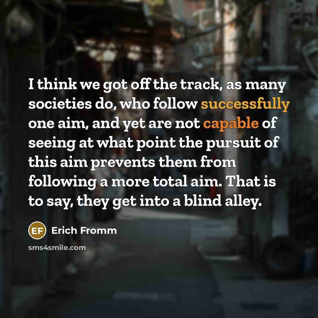 “I think we got off the track, as many societies do, who follow successfully one aim, and yet are not capable of seeing at what point the pursuit of this aim prevents them from following a more total aim. That is to say, they get into a blind alley.” quote by Erich Fromm