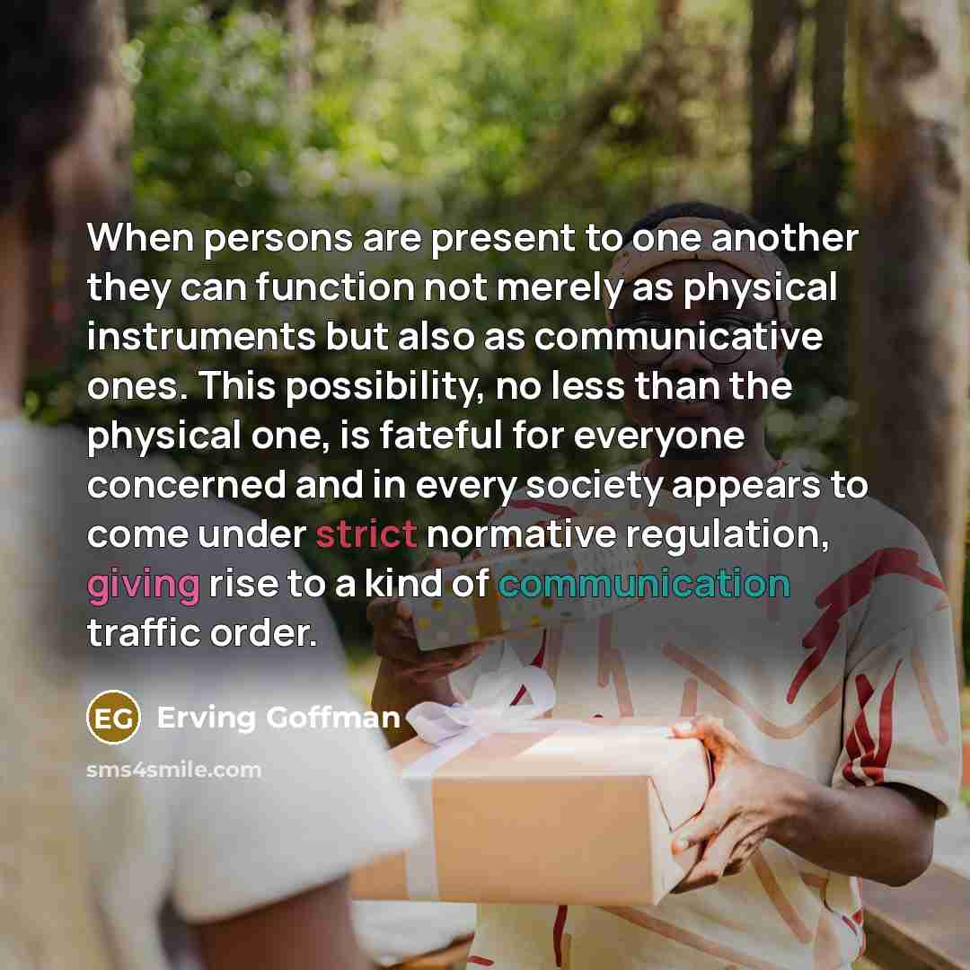 “When persons are present to one another they can function not merely as physical instruments but also as communicative ones. This possibility, no less than the physical one, is fateful for everyone concerned and in every society appears to come under strict normative regulation, giving rise to a…” quote by Erving Goffman