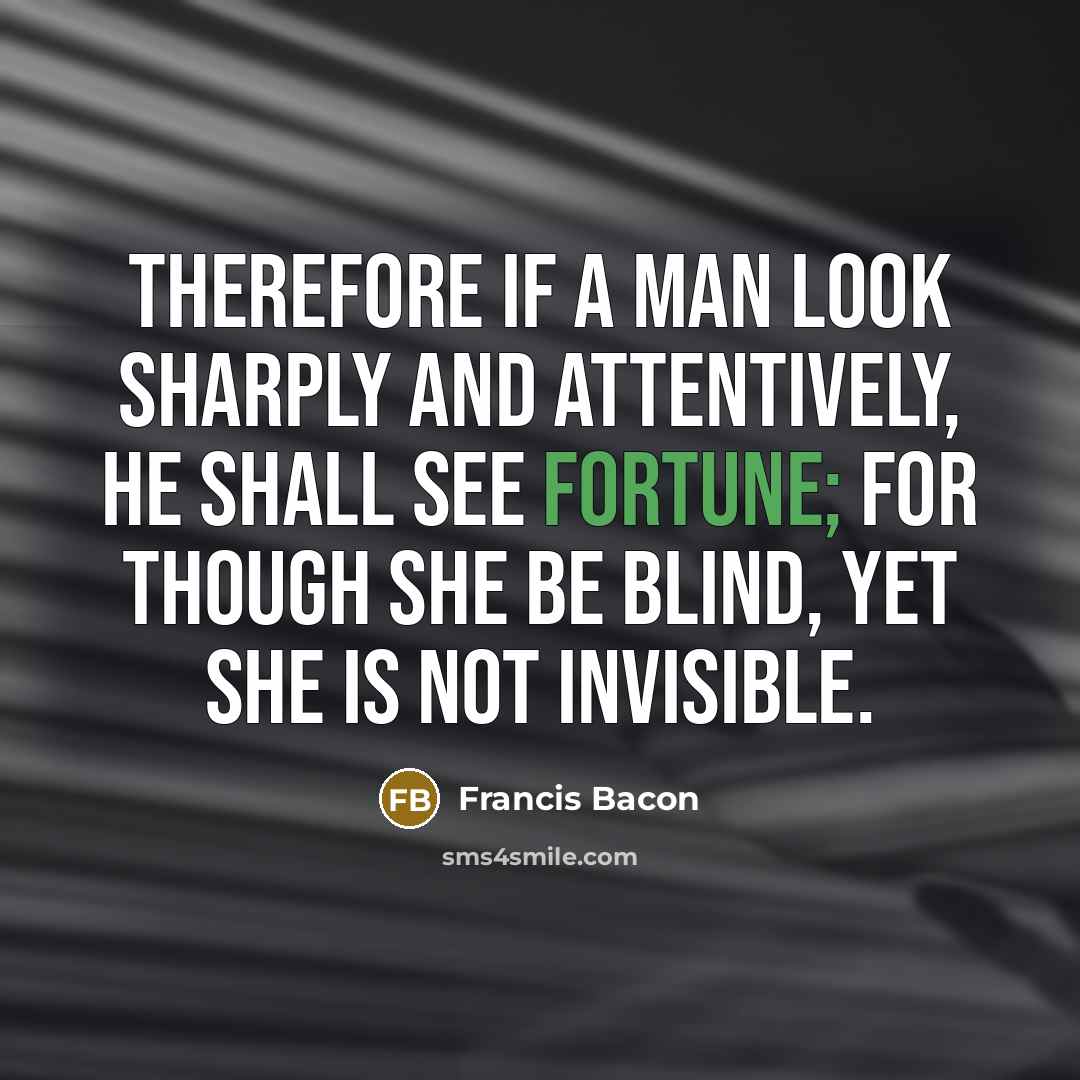 “Therefore if a man look sharply and attentively, he shall see Fortune; for though she be blind, yet she is not invisible.” quote by Francis Bacon