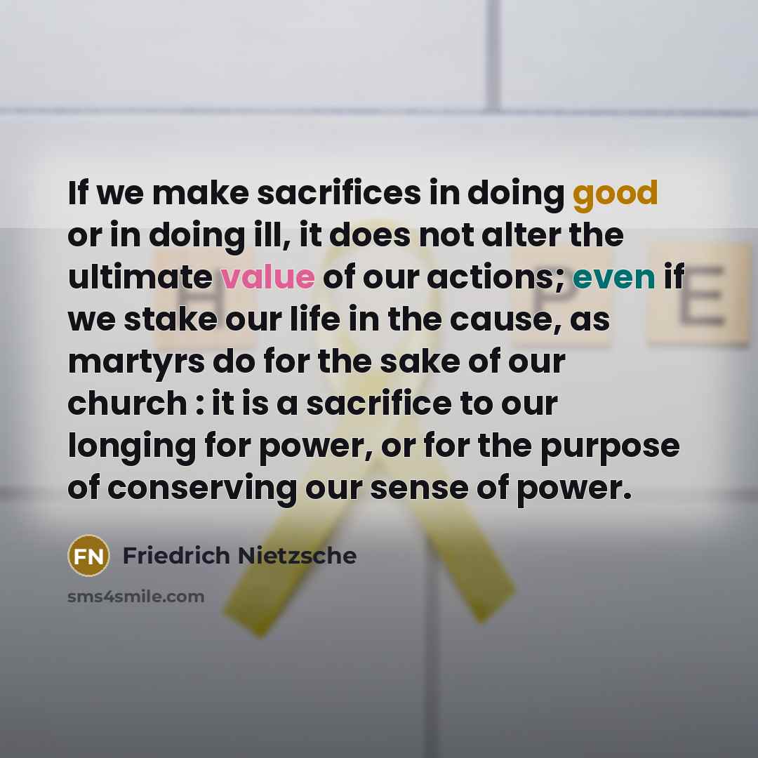“If we make sacrifices in doing good or in doing ill, it does not alter the ultimate value of our actions; even if we stake our life in the cause, as martyrs do for the sake of our church : it is a sacrifice to our longing for power, or for the purpose of conserving our sense of power.” quote by Friedrich Nietzsche