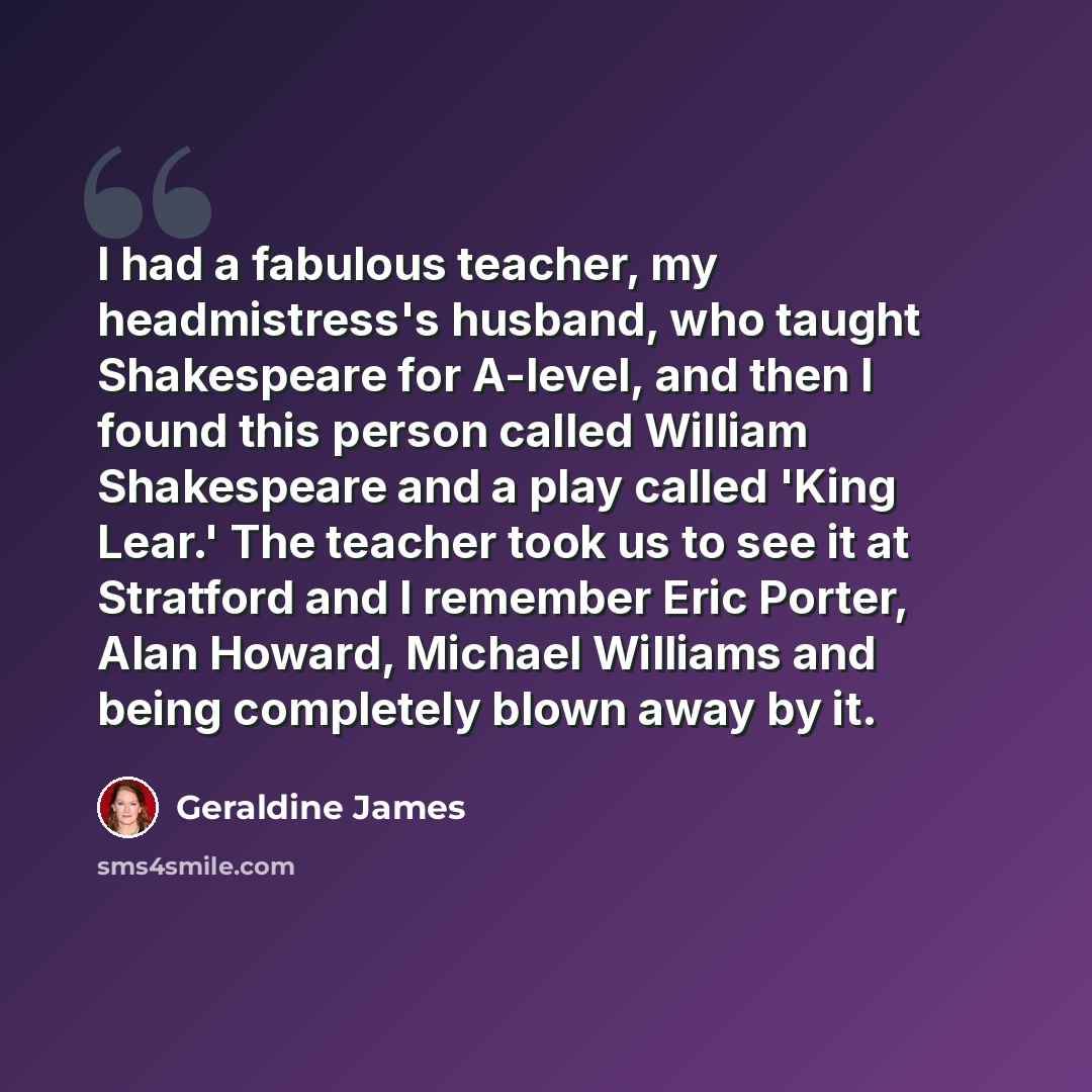 “I had a fabulous teacher, my headmistress's husband, who taught Shakespeare for A-level, and then I found this person called William Shakespeare and a play called 'King Lear.' The teacher took us to see it at Stratford and I remember Eric Porter, Alan Howard, Michael Williams and being completely…” quote by Geraldine James