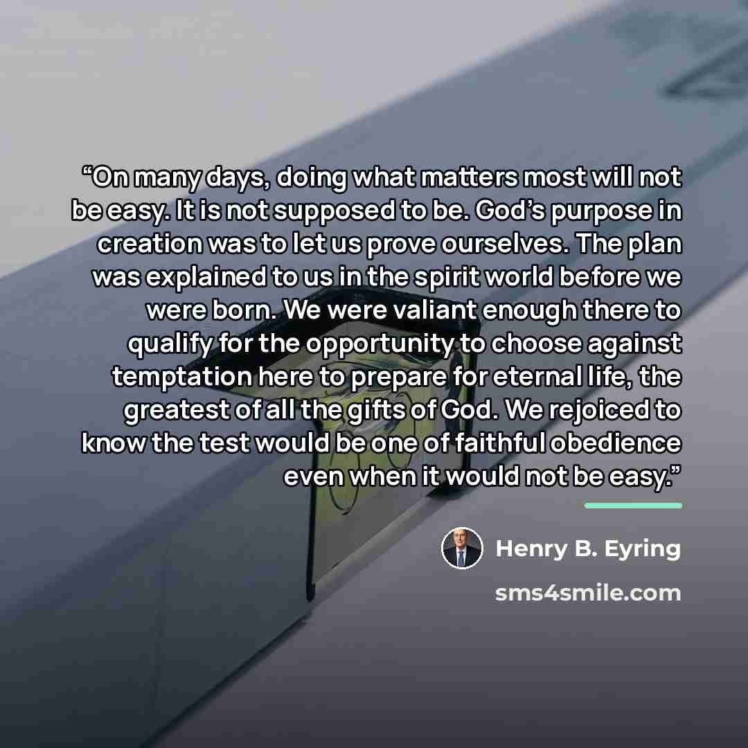 “On many days, doing what matters most will not be easy. It is not supposed to be. God’s purpose in creation was to let us prove ourselves. The plan was explained to us in the spirit world before we were born. We were valiant enough there to qualify for the opportunity to choose against temptation…” quote by Henry B. Eyring
