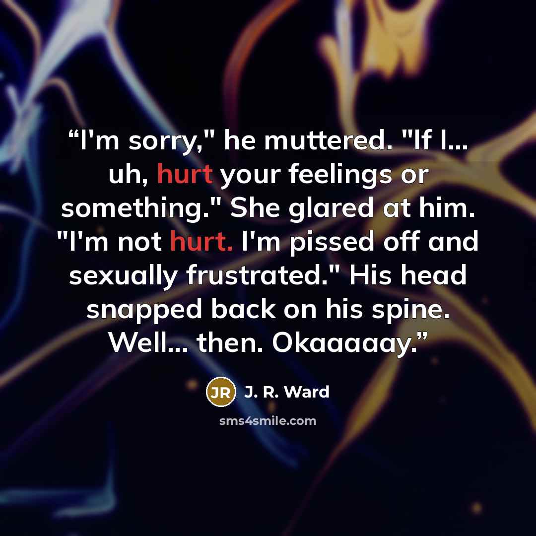 “I'm sorry," he muttered. "If I... uh, hurt your feelings or something." She glared at him. "I'm not hurt. I'm pissed off and sexually frustrated." His head snapped back on his spine. Well... then. Okaaaaay.” quote by J. R. Ward