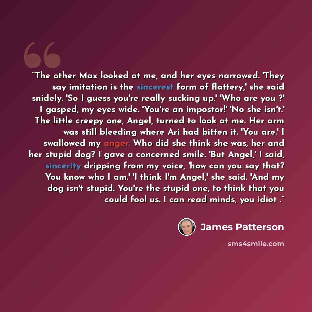 “The other Max looked at me, and her eyes narrowed. 'They say imitation is the sincerest form of flattery,' she said snidely. 'So I guess you're really sucking up.' 'Who are you ?' I gasped, my eyes wide. 'You're an impostor!' 'No she isn't.' The little creepy one, Angel, turned to look at me. Her…” quote by James Patterson