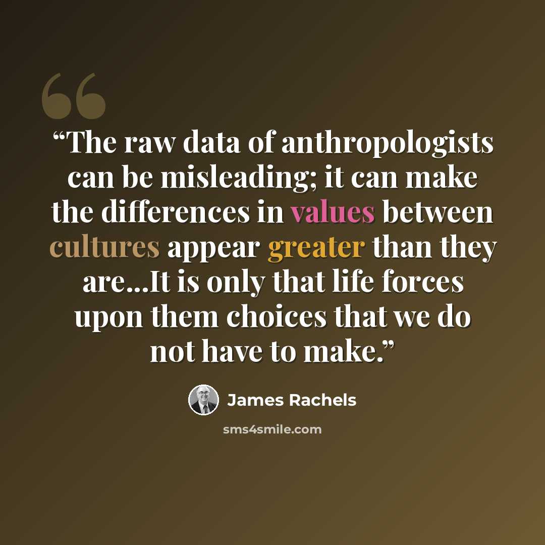 “The raw data of anthropologists can be misleading; it can make the differences in values between cultures appear greater than they are...It is only that life forces upon them choices that we do not have to make.” quote by James Rachels