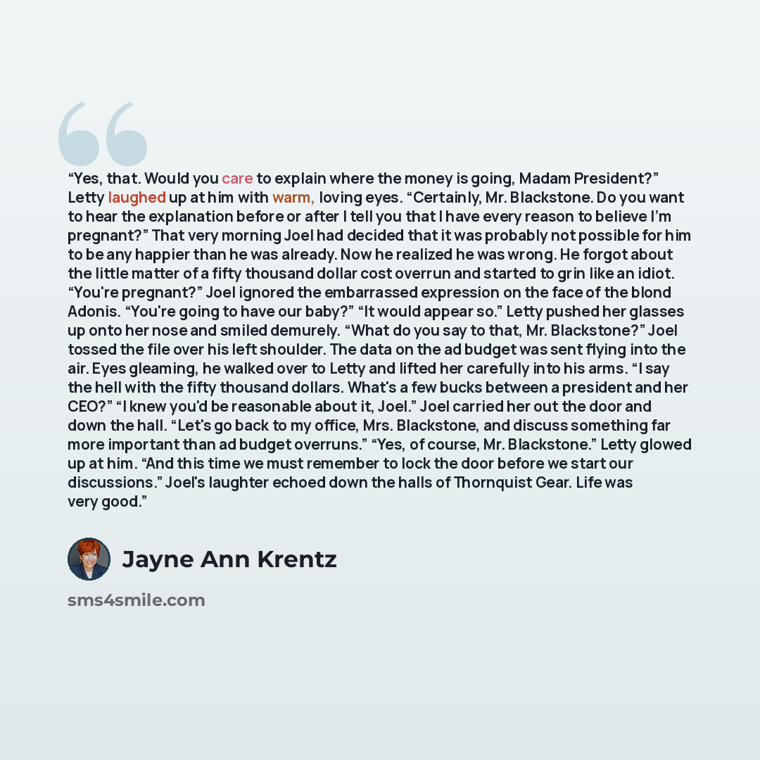 “Yes, that. Would you care to explain where the money is going, Madam President?” Letty laughed up at him with warm, loving eyes. “Certainly, Mr. Blackstone. Do you want to hear the explanation before or after I tell you that I have every reason to believe I'm pregnant?” That very morning Joel had…” quote by Jayne Ann Krentz
