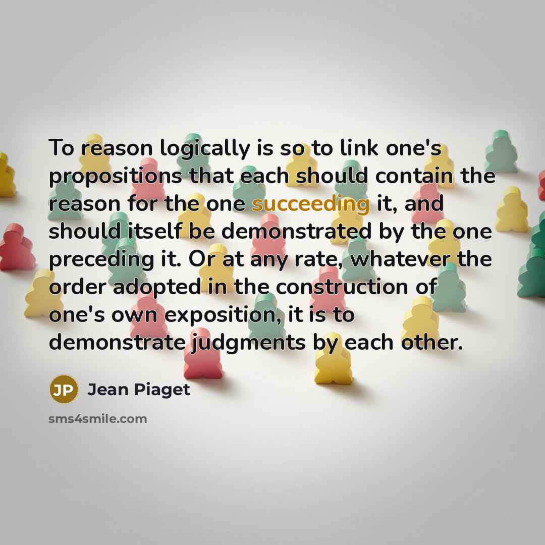 “To reason logically is so to link one's propositions that each should contain the reason for the one succeeding it, and should itself be demonstrated by the one preceding it. Or at any rate, whatever the order adopted in the construction of one's own exposition, it is to demonstrate judgments by…” quote by Jean Piaget