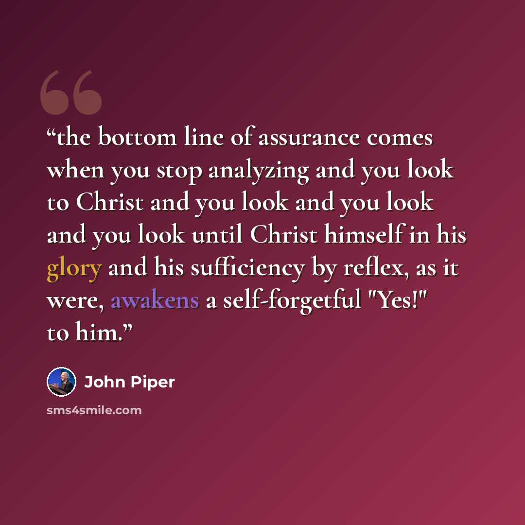 “the bottom line of assurance comes when you stop analyzing and you look to Christ and you look and you look and you look until Christ himself in his glory and his sufficiency by reflex, as it were, awakens a self-forgetful "Yes!" to him.” quote by john piper