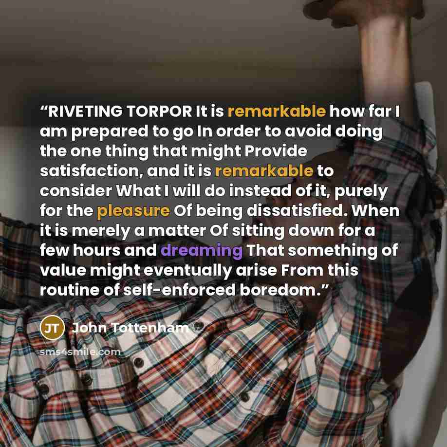 “RIVETING TORPOR It is remarkable how far I am prepared to go In order to avoid doing the one thing that might Provide satisfaction, and it is remarkable to consider What I will do instead of it, purely for the pleasure Of being dissatisfied. When it is merely a matter Of sitting down for a few…” quote by John Tottenham