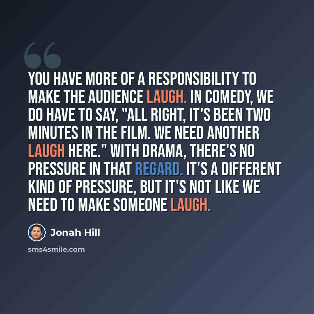 “You have more of a responsibility to make the audience laugh. In comedy, we do have to say, "All right, it's been two minutes in the film. We need another laugh here." With drama, there's no pressure in that regard. It's a different kind of pressure, but it's not like we need to make someone laugh.” quote by Jonah Hill