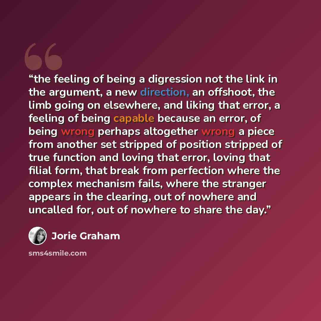 “the feeling of being a digression not the link in the argument, a new direction, an offshoot, the limb going on elsewhere, and liking that error, a feeling of being capable because an error, of being wrong perhaps altogether wrong a piece from another set stripped of position stripped of true…” quote by Jorie Graham