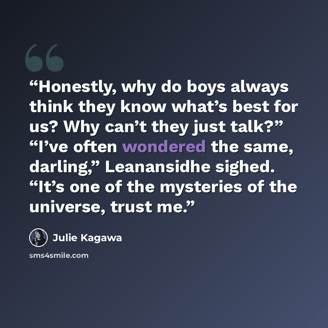 “Honestly, why do boys always think they know what’s best for us? Why can’t they just talk?” “I’ve often wondered the same, darling,” Leanansidhe sighed. “It’s one of the mysteries of the universe, trust me.” quote by Julie Kagawa