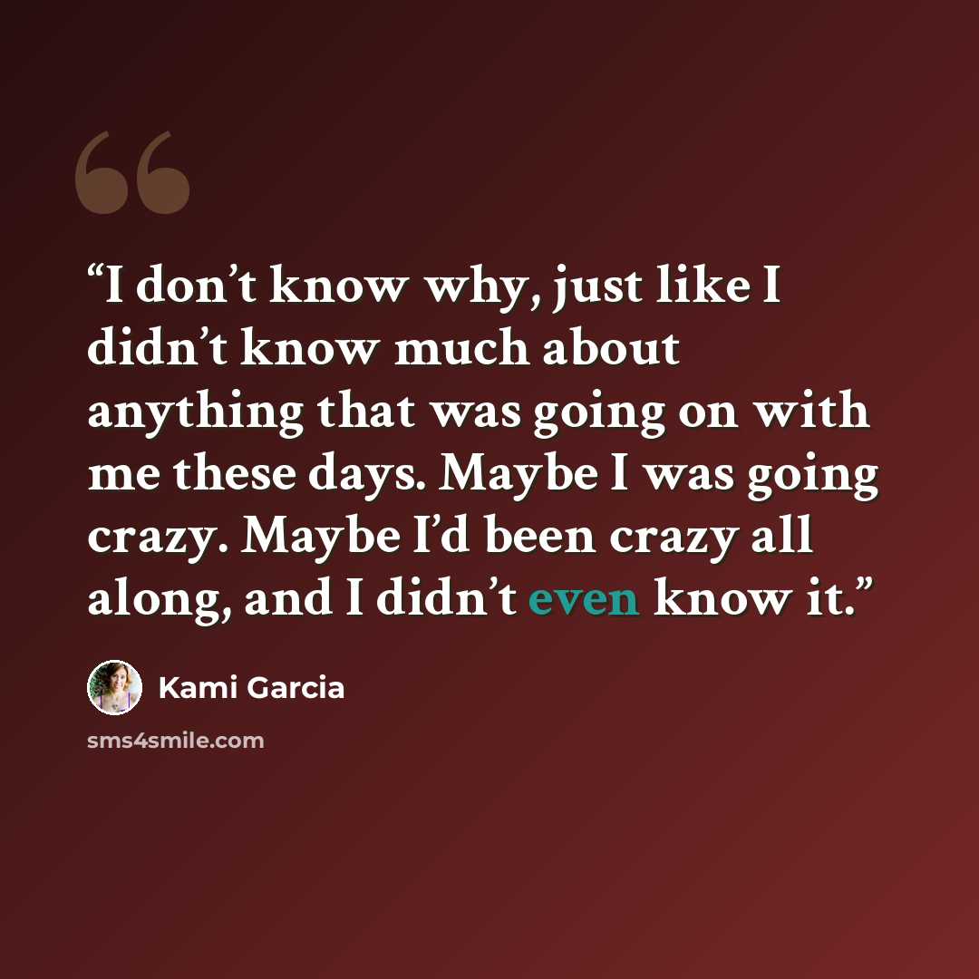 “I don’t know why, just like I didn’t know much about anything that was going on with me these days. Maybe I was going crazy. Maybe I’d been crazy all along, and I didn’t even know it.” quote by Kami Garcia