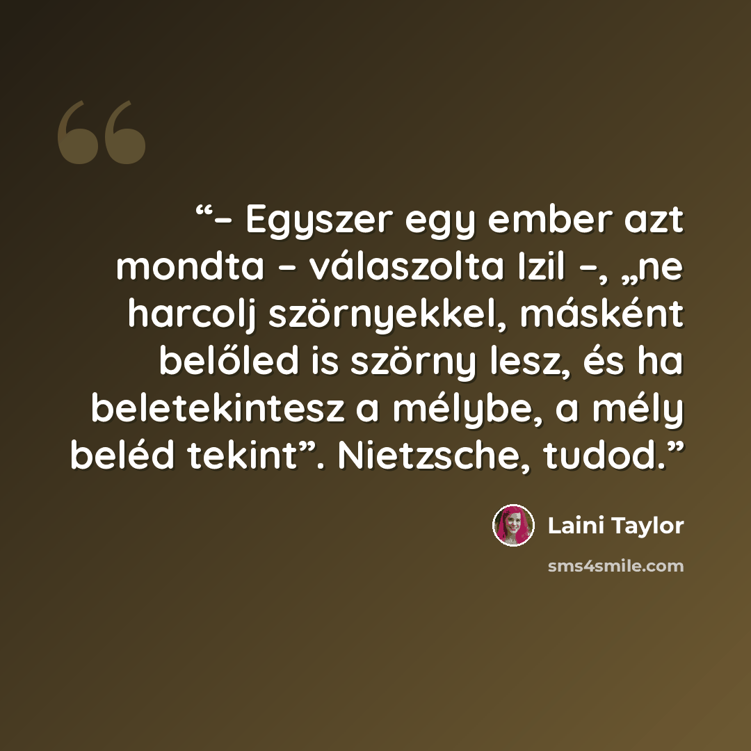 “– Egyszer egy ember azt mondta – válaszolta Izil –, „ne harcolj szörnyekkel, másként belőled is szörny lesz, és ha beletekintesz a mélybe, a mély beléd tekint”. Nietzsche, tudod.” quote by Laini Taylor