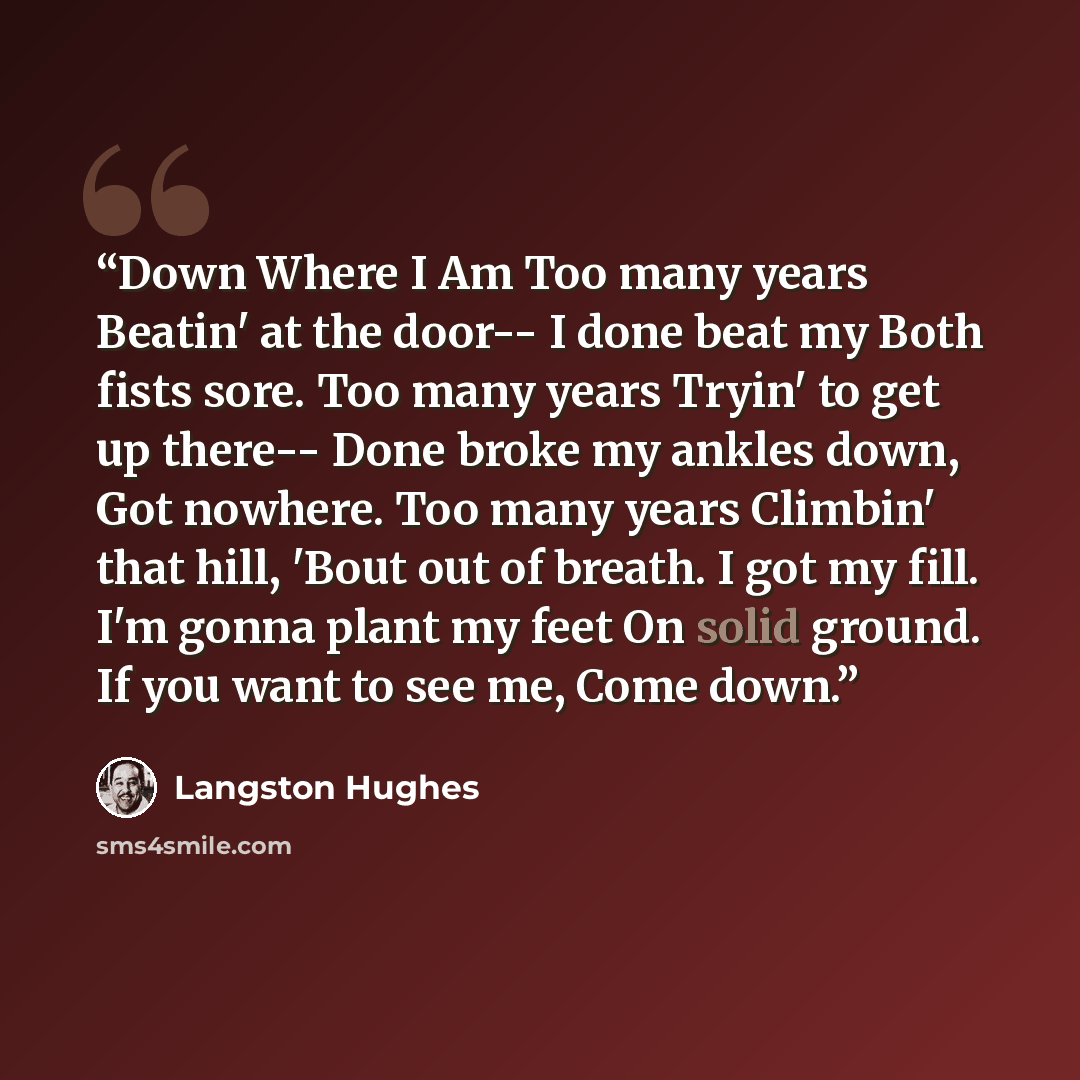 “Down Where I Am Too many years Beatin' at the door-- I done beat my Both fists sore. Too many years Tryin' to get up there-- Done broke my ankles down, Got nowhere. Too many years Climbin' that hill, 'Bout out of breath. I got my fill. I'm gonna plant my feet On solid ground. If you want to see…” quote by Langston Hughes