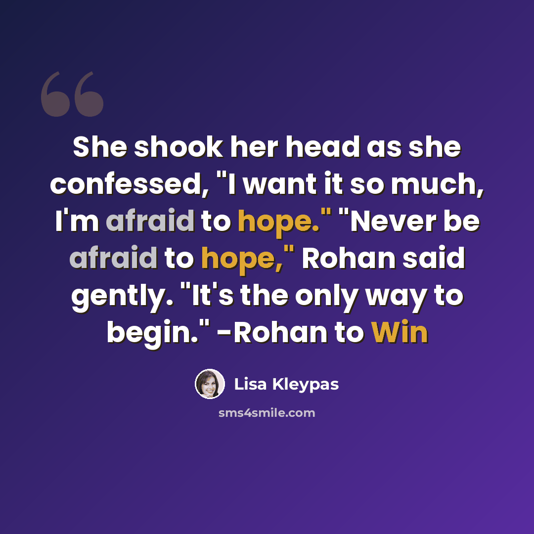 “She shook her head as she confessed, "I want it so much, I'm afraid to hope." "Never be afraid to hope," Rohan said gently. "It's the only way to begin." -Rohan to Win” quote by Lisa Kleypas