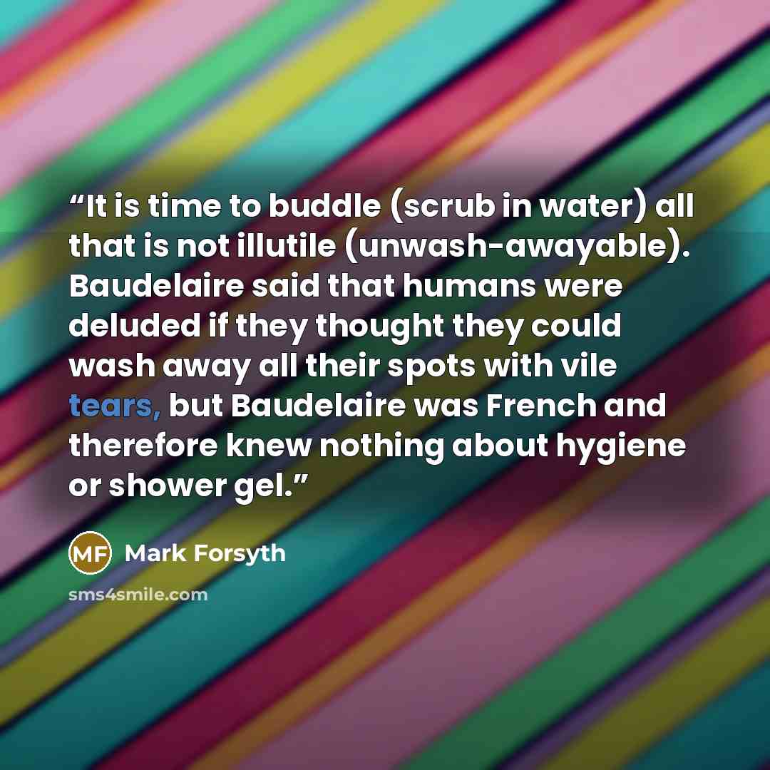 “It is time to buddle (scrub in water) all that is not illutile (unwash-awayable). Baudelaire said that humans were deluded if they thought they could wash away all their spots with vile tears, but Baudelaire was French and therefore knew nothing about hygiene or shower gel.” quote by Mark Forsyth