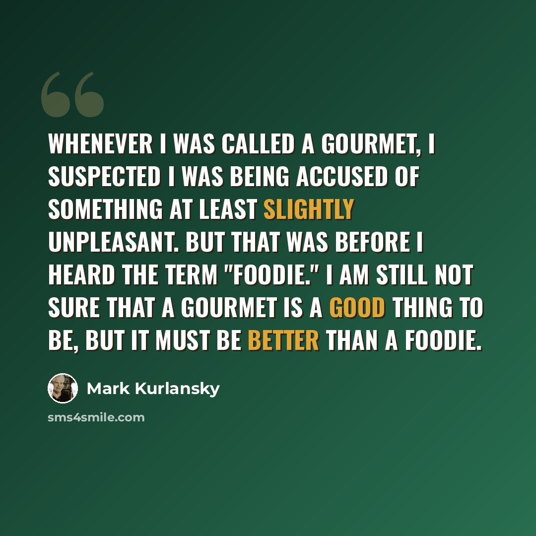 “Whenever I was called a gourmet, I suspected I was being accused of something at least slightly unpleasant. But that was before I heard the term "foodie." I am still not sure that a gourmet is a good thing to be, but it must be better than a foodie.” quote by Mark Kurlansky