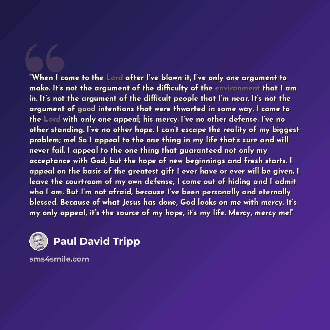 “When I come to the Lord after I’ve blown it, I’ve only one argument to make. It’s not the argument of the difficulty of the environment that I am in. It’s not the argument of the difficult people that I’m near. It’s not the argument of good intentions that were thwarted in some way. I come to the…” quote by Paul David Tripp
