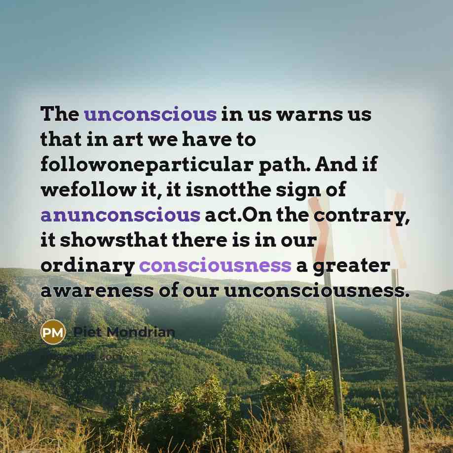 “The unconscious in us warns us that in art we have to followoneparticular path. And if wefollow it, it isnotthe sign of anunconscious act.On the contrary, it showsthat there is in our ordinary consciousness a greater awareness of our unconsciousness.” quote by Piet Mondrian
