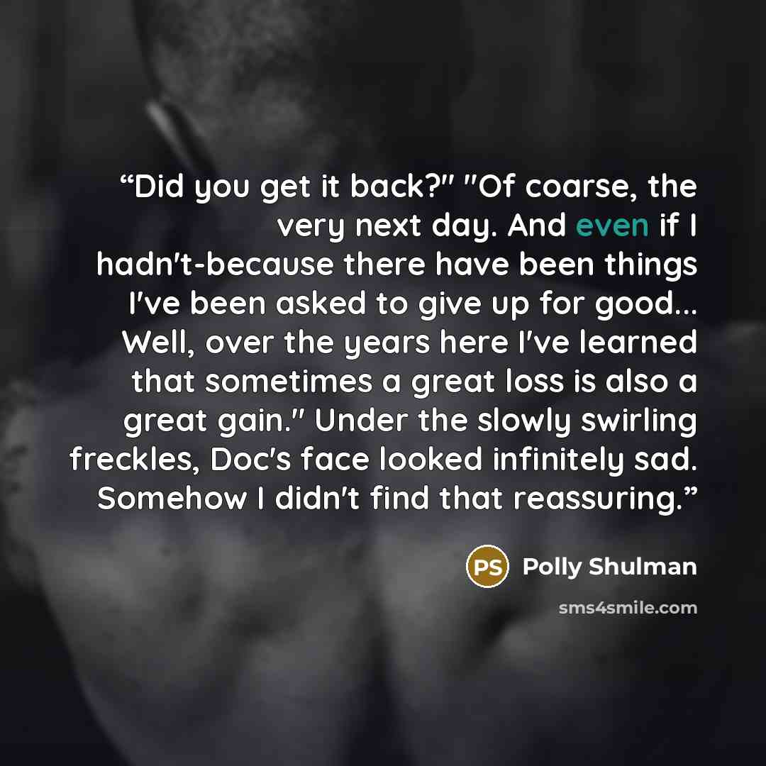 “Did you get it back?" "Of coarse, the very next day. And even if I hadn't-because there have been things I've been asked to give up for good... Well, over the years here I've learned that sometimes a great loss is also a great gain." Under the slowly swirling freckles, Doc's face looked infinitely…” quote by Polly Shulman