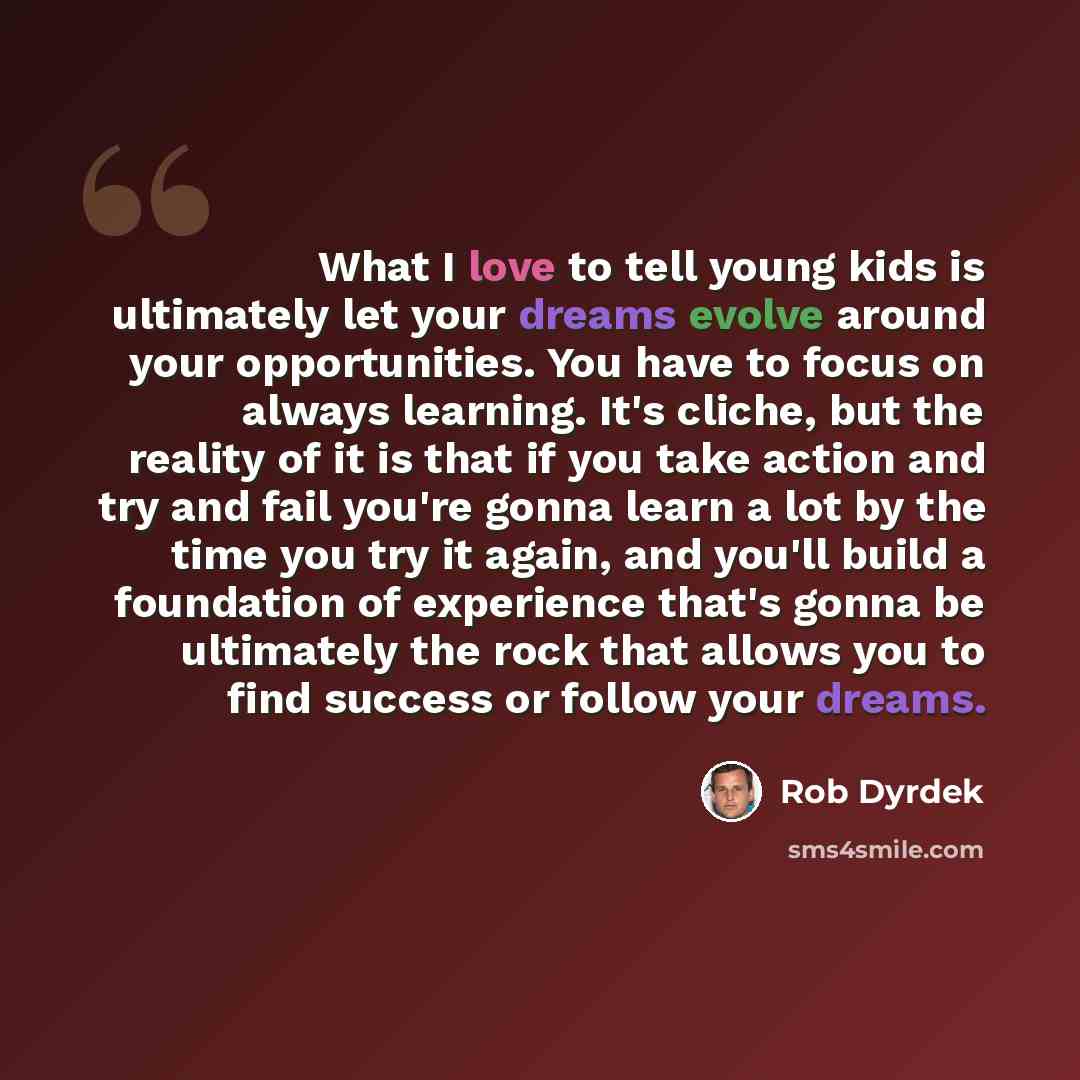 “What I love to tell young kids is ultimately let your dreams evolve around your opportunities. You have to focus on always learning. It's cliche, but the reality of it is that if you take action and try and fail you're gonna learn a lot by the time you try it again, and you'll build a foundation…” quote by Rob Dyrdek
